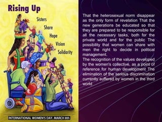 That the heterosexual norm disappear
as the only form of revelation That the
new generations be educated so that
they are prepared to be responsible for
all the necessary tasks, both for the
private world and for the public The
possibility that women can share with
men the right to decide in political
management.
The recognition of the values developed
by the women's collective, as a point of
reference for human development The
elimination of the serious discrimination
currently suffered by women in the third
world
 