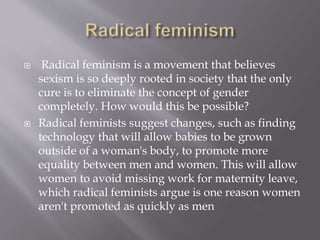  Radical feminism is a movement that believes
sexism is so deeply rooted in society that the only
cure is to eliminate the concept of gender
completely. How would this be possible?
 Radical feminists suggest changes, such as finding
technology that will allow babies to be grown
outside of a woman's body, to promote more
equality between men and women. This will allow
women to avoid missing work for maternity leave,
which radical feminists argue is one reason women
aren't promoted as quickly as men
 