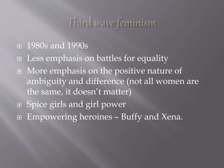  1980s and 1990s
 Less emphasis on battles for equality
 More emphasis on the positive nature of
ambiguity and difference (not all women are
the same, it doesn’t matter)
 Spice girls and girl power
 Empowering heroines – Buffy and Xena.
 