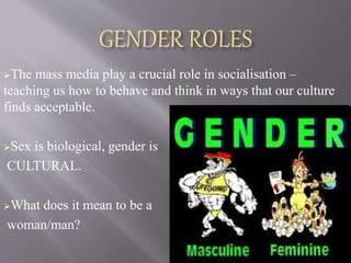 GENDER ROLES
The mass media play a crucial role in socialisation –
teaching us how to behave and think in ways that our culture
finds acceptable.
Sex is biological, gender is
CULTURAL.
What does it mean to be a
woman/man?
 