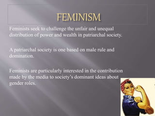 FEMINISM
Feminists seek to challenge the unfair and unequal
distribution of power and wealth in patriarchal society.
A patriarchal society is one based on male rule and
domination.
Feminists are particularly interested in the contribution
made by the media to society’s dominant ideas about
gender roles.
 