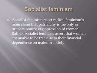  Socialist feminists reject radical feminism’s
main claim that patriarchy is the only or
primary source of oppression of women.
Rather, socialist feminists assert that women
are unable to be free due to their financial
dependence on males in society.
 