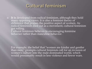 It is developed from radical feminism, although they hold
many opposing views. It is also a feminist theory of
difference that praises the positive aspect of women. As
radical feminism died out as a movement, cultural feminism
got rolling.
Cultural feminism believes in encouraging feminine
behavior rather than masculine behavior.
For example, the belief that "women are kinder and gentler
than men," prompts cultural feminists call for an invasion of
women's culture into the male-dominated world, which
would presumably result in less violence and fewer wars.
 