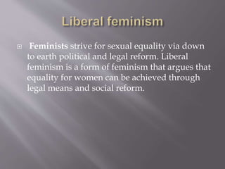  Feminists strive for sexual equality via down
to earth political and legal reform. Liberal
feminism is a form of feminism that argues that
equality for women can be achieved through
legal means and social reform.
 