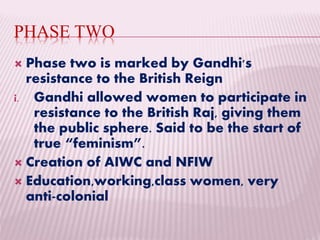 PHASE TWO
 Phase two is marked by Gandhi's
resistance to the British Reign
i. Gandhi allowed women to participate in
resistance to the British Raj, giving them
the public sphere. Said to be the start of
true “feminism”.
 Creation of AIWC and NFIW
 Education,working,class women, very
anti-colonial
 