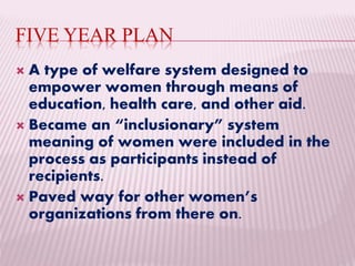 FIVE YEAR PLAN
 A type of welfare system designed to
empower women through means of
education, health care, and other aid.
 Became an “inclusionary” system
meaning of women were included in the
process as participants instead of
recipients.
 Paved way for other women’s
organizations from there on.
 