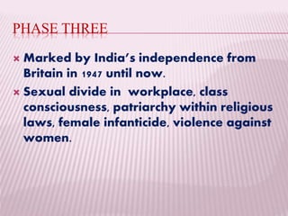 PHASE THREE
 Marked by India’s independence from
Britain in 1947 until now.
 Sexual divide in workplace, class
consciousness, patriarchy within religious
laws, female infanticide, violence against
women.
 