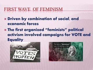 FIRST WAVE OF FEMINISM
 Driven by combination of social, and
economic forces
 The first organized “feminists” political
activism involved campaigns for VOTE and
Equality
 