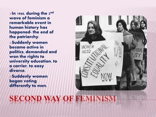 SECOND WAY OF FEMINISM
In 1960, during the 2nd
wave of feminism a
remarkable event in
human history has
happened- the end of
the patriarchy.
Suddenly women
became active in
politics, demanded and
won the rights to
university education, to
a carrier, to easy
divorce.
Suddenly women
began voting
differently to men.
 