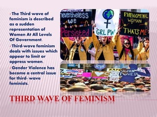 THIRD WAVE OF FEMINISM
The Third wave of
feminism is described
as a sudden
representation of
Women At All Levels
Of Government.
Third-wave feminism
deals with issues which
appear to limit or
oppress women.
Gender Violence has
become a central issue
for third- wave
feminists.
 