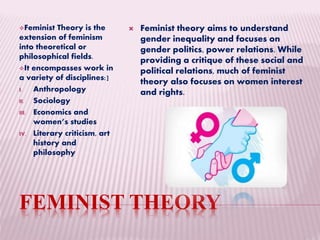 FEMINIST THEORY
Feminist Theory is the
extension of feminism
into theoretical or
philosophical fields.
It encompasses work in
a variety of disciplines:]
I. Anthropology
II. Sociology
III. Economics and
women’s studies
IV. Literary criticism, art
history and
philosophy
 Feminist theory aims to understand
gender inequality and focuses on
gender politics, power relations. While
providing a critique of these social and
political relations, much of feminist
theory also focuses on women interest
and rights.
 
