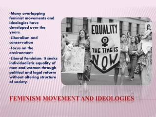 FEMINISM MOVEMENT AND IDEOLOGIES
Many overlapping
feminist movements and
ideologies have
developed over the
years.
Liberalism and
conservation
Focus on the
environment
Liberal Feminism: It seeks
individualistic equality of
men and women through
political and legal reform
without altering structure
of society.
 