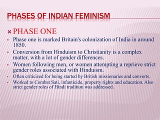 PHASES OF INDIAN FEMINISM
 PHASE ONE
 Phase one is marked Britain's colonization of India in around
1850.
 Conversion from Hinduism to Christianity is a complex
matter, with a lot of gender differences.
 Women following men, or women attempting a reprieve strict
gender roles associated with Hinduism.
 Often criticized for being started by British missionaries and converts.
 Worked to Combat Sati, infanticide, property rights and education. Also
strict gender roles of Hindi tradition was addressed.
 