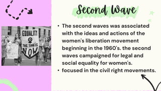• The second waves was associated
with the ideas and actions of the
women's liberation movement
beginning in the 1960's. the second
waves campaigned for legal and
social equality for women's.
• focused in the civil right movements.
 