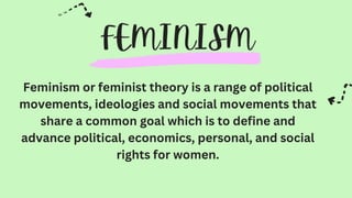 Feminism or feminist theory is a range of political
movements, ideologies and social movements that
share a common goal which is to define and
advance political, economics, personal, and social
rights for women.
 