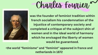 was the founder of feminist tradition within
french socialism his condemnation of the
injustice of contemporary society and
completed a critique of the subject shin of
women and in the ideal world of harmony
which he envisaged the liberty of women
would be guaranteed.
-the world ''feminisme'' and ''feminist'' appeared in france and
netherlands in 1872
 