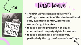 • The first waves comprised women's
suffrage movements of the nineteenth and
early twentieth century, promoting
women's right to votes.
• focused on the promotion of equal
contract and property rights for women.
• focused on gaining political power,
particularly the rights of women's suffrage.
 