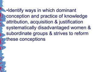 •Identify ways in which dominant
conception and practice of knowledge
attribution, acquisition & justification
systematically disadvantaged women &
subordinate groups & strives to reform
these conceptions
 
