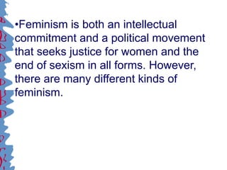 •Feminism is both an intellectual
commitment and a political movement
that seeks justice for women and the
end of sexism in all forms. However,
there are many different kinds of
feminism.
 