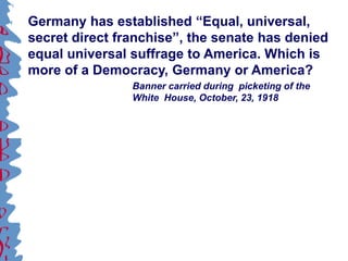 Germany has established “Equal, universal,
secret direct franchise”, the senate has denied
equal universal suffrage to America. Which is
more of a Democracy, Germany or America?
Banner carried during picketing of the
White House, October, 23, 1918
 