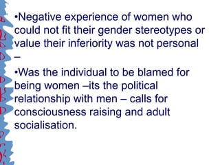 •Negative experience of women who
could not fit their gender stereotypes or
value their inferiority was not personal
–
•Was the individual to be blamed for
being women –its the political
relationship with men – calls for
consciousness raising and adult
socialisation.
 