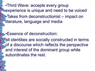 •Third Wave: accepts every group
experience is unique and need to be voiced
•Takes from deconstructionist – impact on
literature, language and media
•Essence of deconstruction:
all identities are socially constructed in terms
of a discourse which reflects the perspective
and interest of the dominant group while
subordinates the rest.
 