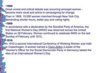 •1908
Great unrest and critical debate was occurring amongst women -
become more vocal and active in campaigning for change.
Then in 1908, 15,000 women marched through New York City
demanding shorter hours, better pay and voting rights.
•1909
In accordance with a declaration by the Socialist Party of America, the
first National Woman's Day (NWD) was observed across the United
States on 28 February. Women continued to celebrate NWD on the last
Sunday of February until 1913.
•1910
In 1910 a second International Conference of Working Women was held
in Copenhagen. A woman named a Clara Zetkin (Leader of the
'Women's Office' for the Social Democratic Party in Germany) tabled the
idea of an International Women's Day
 