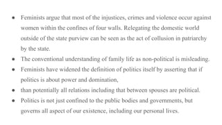● Feminists argue that most of the injustices, crimes and violence occur against
women within the confines of four walls. Relegating the domestic world
outside of the state purview can be seen as the act of collusion in patriarchy
by the state.
● The conventional understanding of family life as non-political is misleading.
● Feminists have widened the definition of politics itself by asserting that if
politics is about power and domination,
● than potentially all relations including that between spouses are political.
● Politics is not just confined to the public bodies and governments, but
governs all aspect of our existence, including our personal lives.
 