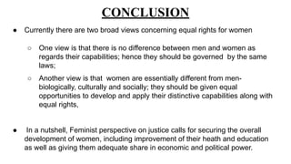 CONCLUSION
● Currently there are two broad views concerning equal rights for women
○ One view is that there is no difference between men and women as
regards their capabilities; hence they should be governed by the same
laws;
○ Another view is that women are essentially different from men-
biologically, culturally and socially; they should be given equal
opportunities to develop and apply their distinctive capabilities along with
equal rights,
● In a nutshell, Feminist perspective on justice calls for securing the overall
development of women, including improvement of their heath and education
as well as giving them adequate share in economic and political power.
 