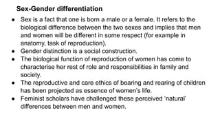Sex-Gender differentiation
● Sex is a fact that one is born a male or a female. It refers to the
biological difference between the two sexes and implies that men
and women will be different in some respect (for example in
anatomy, task of reproduction).
● Gender distinction is a social construction.
● The biological function of reproduction of women has come to
characterise her rest of role and responsibilities in family and
society.
● The reproductive and care ethics of bearing and rearing of children
has been projected as essence of women’s life.
● Feminist scholars have challenged these perceived ‘natural’
differences between men and women.
 