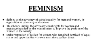 FEMINISM
● defined as the advocacy of social equality for men and women, in
opposition to patriarchy and sexism
● This theory implies the advocacy equal rights for women and
men,accompanied by the commitment to improve the position of the
women in the society.
● seeks restoration of justice for women who remained deprived of equal
status and opportunities vis-a-vis men since earliest times
 
