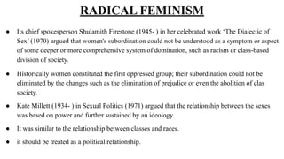 RADICAL FEMINISM
● Its chief spokesperson Shulamith Firestone (1945- ) in her celebrated work ‘The Dialectic of
Sex’ (1970...