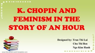 K. CHOPIN AND
FEMINISM IN THE
STORY OF AN HOUR
Designed by: Tran Thi Lai
Chu Thi Ben
Ngo Kim Hanh
 