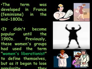 •The term was
developed in France
(feminisme) in the
mid-1800s.
•It didn't become
popular until the
1960s. Previously,
these women's groups
had used the term
"women's liberationist"
to define themselves,
but as it began to lose
 