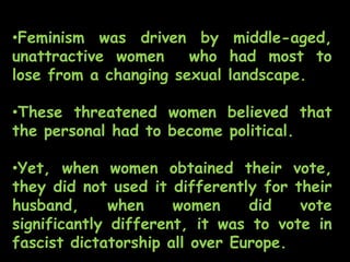 •Feminism was driven by middle-aged,
unattractive women who had most to
lose from a changing sexual landscape.
•These threatened women believed that
the personal had to become political.
•Yet, when women obtained their vote,
they did not used it differently for their
husband, when women did vote
significantly different, it was to vote in
fascist dictatorship all over Europe.
 