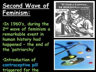 Second Wave of
Feminism:
•In 1960‟s, during the
2nd wave of feminism a
remarkable event in
human history had
happened – the end of
the „patriarchy‟
•Introduction of
contraceptive pill
triggered for the
 