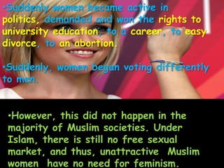 •Suddenly women became active in
politics, demanded and won the rights to
university education, to a career, to easy
divorce, to an abortion.
•Suddenly, women began voting differently
to men.
•However, this did not happen in the
majority of Muslim societies. Under
Islam, there is still no free sexual
market, and thus, unattractive Muslim
women have no need for feminism.
 