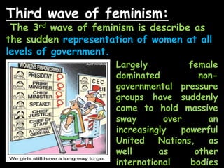 Third wave of feminism:
The 3rd wave of feminism is describe as
the sudden representation of women at all
levels of government.
Largely female
dominated non-
governmental pressure
groups have suddenly
come to hold massive
sway over an
increasingly powerful
United Nations, as
well as other
international bodies
 