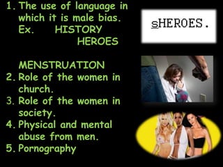 1. The use of language in
which it is male bias.
Ex. HISTORY
HEROES
MENSTRUATION
2. Role of the women in
church.
3. Role of the women in
society.
4. Physical and mental
abuse from men.
5. Pornography
 