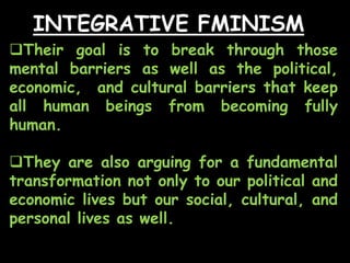 INTEGRATIVE FMINISM
Their goal is to break through those
mental barriers as well as the political,
economic, and cultural barriers that keep
all human beings from becoming fully
human.
They are also arguing for a fundamental
transformation not only to our political and
economic lives but our social, cultural, and
personal lives as well.
 