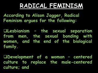 RADICAL FEMINISM
According to Alison Jagger, Radical
Feminism argues for the following:
Lesbianism – the sexual separation
from men, the sexual bonding with
women, and the end of the biological
family.
Development of a woman – centered
culture to replace the male-centered
culture; and
 