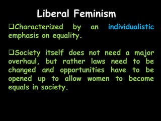 Liberal Feminism
Characterized by an individualistic
emphasis on equality.
Society itself does not need a major
overhaul, but rather laws need to be
changed and opportunities have to be
opened up to allow women to become
equals in society.
 