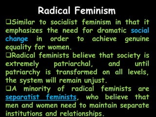 Radical Feminism
Similar to socialist feminism in that it
emphasizes the need for dramatic social
change in order to achieve genuine
equality for women.
Radical feminists believe that society is
extremely patriarchal, and until
patriarchy is transformed on all levels,
the system will remain unjust.
A minority of radical feminists are
separatist feminists, who believe that
men and women need to maintain separate
institutions and relationships.
 