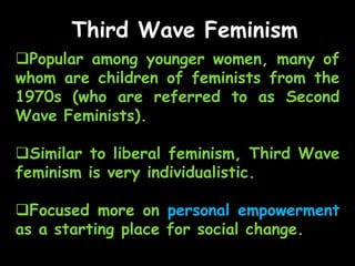 Third Wave Feminism
Popular among younger women, many of
whom are children of feminists from the
1970s (who are referred to as Second
Wave Feminists).
Similar to liberal feminism, Third Wave
feminism is very individualistic.
Focused more on personal empowerment
as a starting place for social change.
 