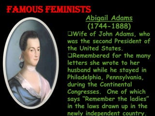 FAMOUS FEMINISTS
Abigail Adams
(1744-1888)
Wife of John Adams, who
was the second President of
the United States.
Remembered for the many
letters she wrote to her
husband while he stayed in
Philadelphia, Pennsylvania,
during the Continental
Congresses. One of which
says “Remember the ladies”
in the laws drawn up in the
newly independent country.
 
