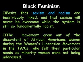 Black Feminism
Posits that sexism and racism are
inextricably linked, and that sexism will
never be overcome while the system is
still so fundamentally racist.
The movement grew out of the
discontent of African Americans women
during the Women's Liberation Movement
in the 1970s, who felt their particular
needs as minority women were not being
addressed.
 