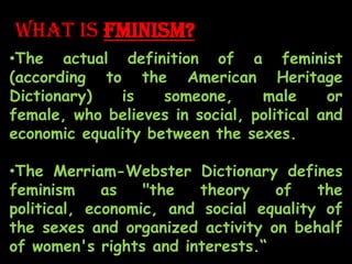 What is FMINISM?
•The actual definition of a feminist
(according to the American Heritage
Dictionary) is someone, male or
female, who believes in social, political and
economic equality between the sexes.
•The Merriam-Webster Dictionary defines
feminism as "the theory of the
political, economic, and social equality of
the sexes and organized activity on behalf
of women's rights and interests.“
 