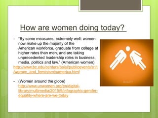 How are women doing today?
- “By some measures, extremely well: women
now make up the majority of the
American workforce, graduate from college at
higher rates than men, and are taking
unprecedented leadership roles in business,
media, politics and law.” (American women)
http://www.bc.edu/centers/boisi/publicevents/s11
/women_and_feminisminamerica.html
- (Women around the globe)
http://www.unwomen.org/en/digital-
library/multimedia/2015/9/infographic-gender-
equality-where-are-we-today
 