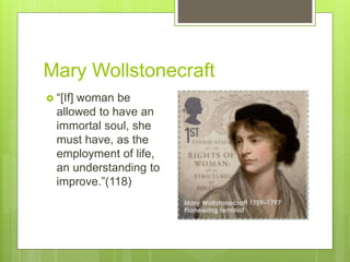 Mary Wollstonecraft
 “[If] woman be
allowed to have an
immortal soul, she
must have, as the
employment of life,
an understanding to
improve.”(118)
 