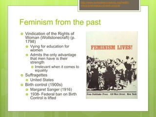 Feminism from the past
 Vindication of the Rights of
Woman (Wollstonecraft) (p.
1798)
 Vying for education for
women
 Admits the only advantage
that men have is their
strength
 Irrelevant when it comes to
equality
 Suffragettes
 United States
 Birth control (1900s)
 Margaret Sanger (1916)
 1938- Federal ban on Birth
Control is lifted
http://www.ourbodiesourselves.org/health-
info/a-brief-history-of-birth-control/
 